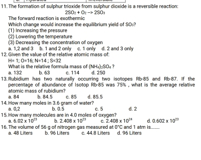 The formation of sulphur trioxide from sulphur dioxide is a reversible reaction:
2SO_2+O_2to 2SO_3
The forward reaction is exothermic
Which change would increase the equilibrium yield of SO₃?
(1) Increasing the pressure
(2) Lowering the temperature
(3) Decreasing the concentration of oxygen
a. 1, 2 and 3 b. 1 and 2 only c. 1 only d. 2 and 3 only
12. Given the value of the relative atomic mass of:
H=1; O=16; N=14; S=32
What is the relative formula mass of (NH_4)_2SO_4 ?
a. 132 b. 63 c. 114 d. 250
13. Rubidium has two naturally occurring two isotopes Rb-85 and Rb-87. If the
percentage of abundance of Isotop Rb-85 was 75% , what is the average relative
atomic mass of rubidium?
a. 84 b. 84.5 c. 85 d. 85.5
14. How many moles in 3.6 gram of water?
a. 0,2 b. 0.5 c. 5 d. 2
15. How many molecules are in 4.0 moles of oxygen?
a. 6.02* 10^(23) b. 2.408* 10^(23) C. 2.408* 10^(24) d 0.602* 10^(23)
16. The volume of 56 g of nitrogen gas measured at 0°C d. 96 Liters and 1 atm is.......
a. 48 Liters b. 96 Liters c. 44.8 Liters