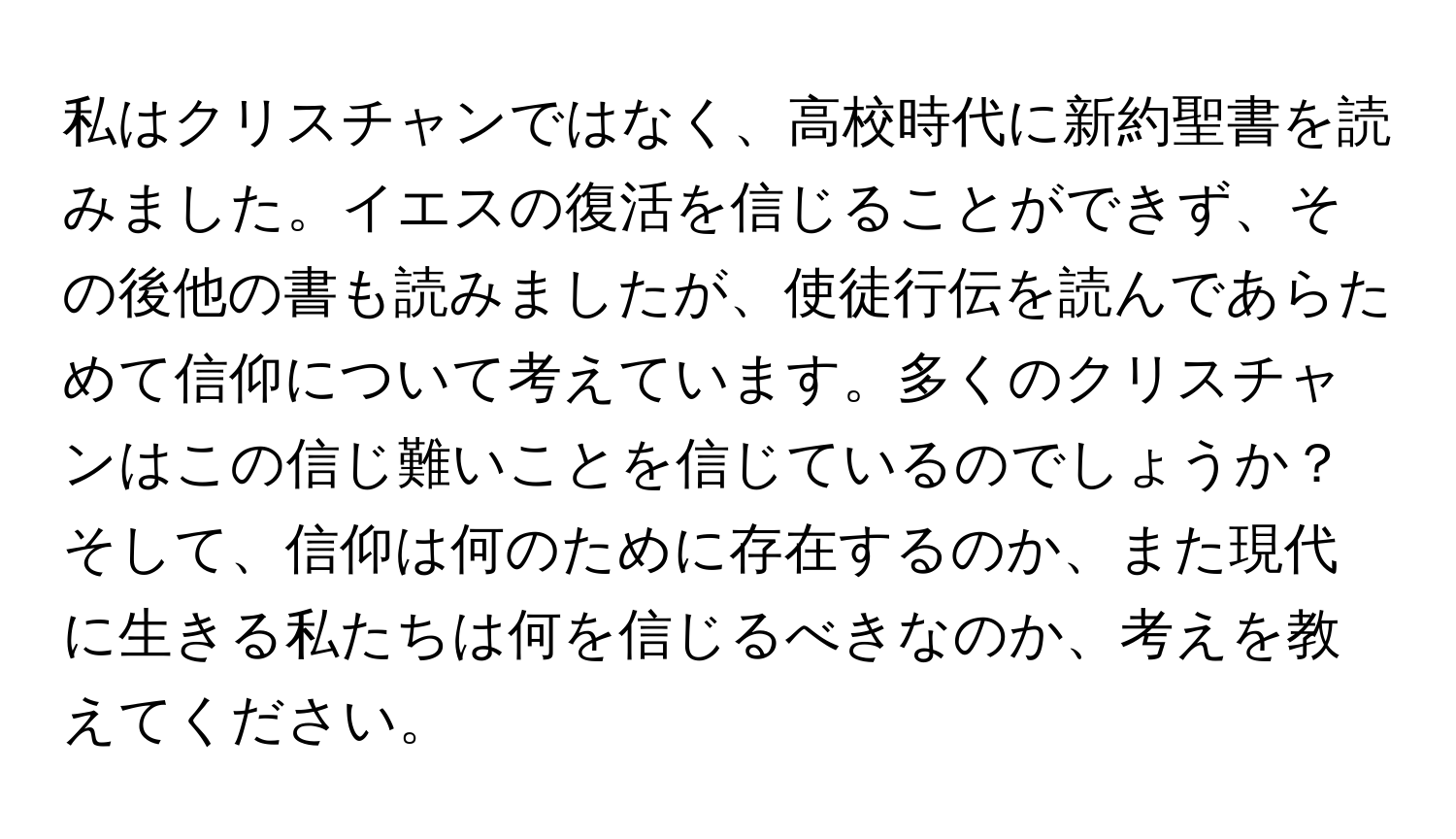 私はクリスチャンではなく、高校時代に新約聖書を読みました。イエスの復活を信じることができず、その後他の書も読みましたが、使徒行伝を読んであらためて信仰について考えています。多くのクリスチャンはこの信じ難いことを信じているのでしょうか？ そして、信仰は何のために存在するのか、また現代に生きる私たちは何を信じるべきなのか、考えを教えてください。