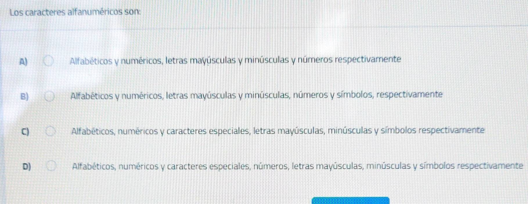 Los caracteres alfanuméricos son:
A) Alfabéticos y numéricos, letras mayúsculas y minúsculas y números respectivamente
B) Alfabéticos y numéricos, letras mayúsculas y minúsculas, números y símbolos, respectivamente
C) Alfabéticos, numéricos y caracteres especiales, letras mayúsculas, minúsculas y símbolos respectivamente
D) Alfabéticos, numéricos y caracteres especiales, números, letras mayúsculas, minúsculas y símbolos respectivamente