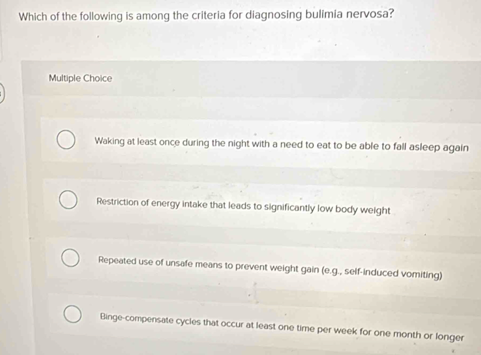 Which of the following is among the criteria for diagnosing bulimia nervosa?
Multiple Choice
Waking at least once during the night with a need to eat to be able to fall asleep again
Restriction of energy intake that leads to significantly low body weight
Repeated use of unsafe means to prevent weight gain (e.g., self-induced vomiting)
Binge-compensate cycles that occur at least one time per week for one month or longer