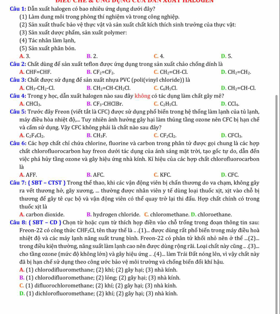 Cầu 1: Dẫn xuất halogen có bao nhiêu ứng dụng dưới đây?
(1) Làm dung môi trong phòng thí nghiệm và trong công nghiệp.
(2) Sản xuất thuốc bảo vệ thực vật và sản xuất chất kích thích sinh trưởng của thực vật:
(3) Sản xuất dược phẩm, sản xuất polymer:
(4) Tác nhân làm lạnh,
(5) Sản xuất phân bón.
A. 3. B. 2. C. 4. D. 5.
Câu 2: Chất dùng để sản xuất teflon được ứng dụng trong sản xuất chảo chống dính là
A. CHF=CHF. B. CF_2=CF_2. C. CH_2=CH-Cl. D. CH_2=CH_2.
Câu 3: Chất được sử đụng để sản xuất nhựa PVC (poli(vinyl chloride)) là
A. CH_3-CH_2-Cl. B. CH_2=CH-CH_2Cl. C. C_6H_5Cl. D. CH_2=CH-Cl.
Câu 4: Trong y học, dẫn xuất halogen nào sau đây không có tác dụng làm chất gây mê?
A. CHCl_3. B. CF_3 -CHClBr. C. C_2H_5Cl. D. CCl_4.
Câu 5: Trước đây Freon (viết tắt là CFC) được sử dụng phổ biến trong hệ thống làm lạnh của tủ lạnh,
máy điều hòa nhiệt độ,... Tuy nhiên ảnh hưởng gây hại làm thủng tầng ozone nên CFC bị hạn chế
và cấm sử dụng. Vậy CFC không phải là chất nào sau đây?
A. C_2F_4Cl_2. B. CH_3F. C. CF_2Cl_2. D. CFCl_3.
Câu 6: Các hợp chất chỉ chứa chlorine, fluorine và carbon trong phân tử được gọi chung là các hợp
chất chlorofluorocarbon hay freon dưới tác dụng của ánh sáng mặt trời, tạo gốc tự do, dẫn đến
việc phá hủy tầng ozone và gây hiệu ứng nhà kính. Kí hiệu của các hợp chất chlorofluorocarbon
là
A. AFF. B. AFC. C. KFC. D. CFC.
Câu 7:  SBT - CTST  Trong thể thao, khi các vận động viên bị chấn thương do va chạm, không gây
ra vết thương hở, gãy xương, ... thường được nhân viên y tế dùng loại thuốc xịt, xịt vào chỗ bị
thương để gây tê cục bộ và vận động viên có thể quay trở lại thi đấu. Hợp chất chính có trong
thuốc xịt là
A. carbon dioxide. B. hydrogen chloride. C. chloromethane. D. chloroethane.
Câu 8:  SBT - CD  Chọn từ hoặc cụm từ thích họp điền vào chỗ trống trong đoạn thông tin sau:
Freon-22 có công thức ( CHF_2Cl l, tên thay thế là .. .(1)... được dùng rất phổ biến trong máy điều hoà
nhiệt độ và các máy lạnh năng suất trung bình. Freon-22 có phân tử khối nhỏ nên ở thể ...(2)...
trong điều kiện thường, năng suất làm lạnh cao nên được dùng rộng rãi. Loại chất này cũng .. .(3)...
cho tầng ozone (mức độ không lớn) và gây hiệu ứng .. .(4)... làm Trái Đất nóng lên, vì vậy chất này
đã bị hạn chế sử dụng theo công ước bảo vệ môi trường và chống biến đổi khí hậu.
A. (1) chlorodifluoromethane; (2) khí; (2) gây hại; (3) nhà kính.
B. (1) chlorodifluoromethane; (2) lỏng; (2) gây hại; (3) nhà kính.
C. (1) difluorochloromethane; (2) khí; (2) gây hại; (3) nhà kính.
D. (1) dichlorofluoromethane; (2) khí; (2) gây hại; (3) nhà kính.