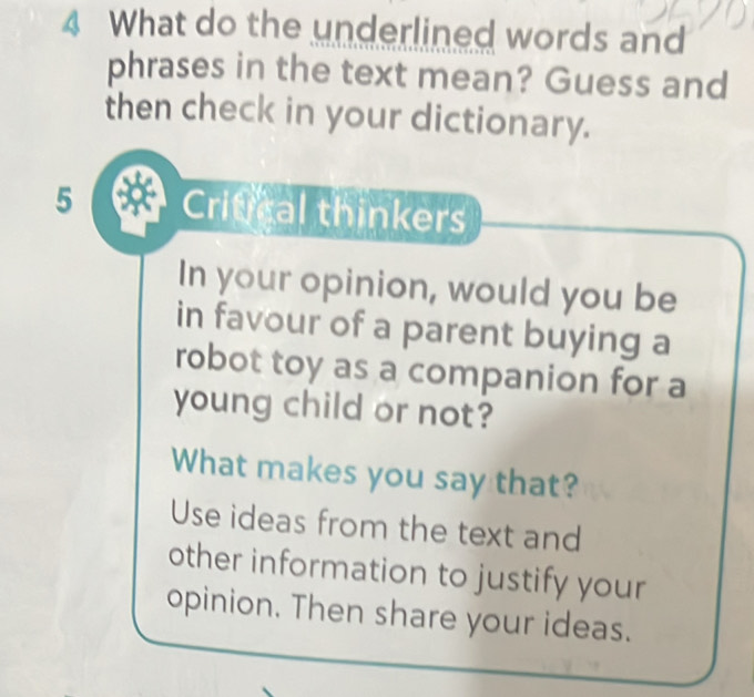 What do the underlined words and 
phrases in the text mean? Guess and 
then check in your dictionary. 
5 Critical thinkers 
In your opinion, would you be 
in favour of a parent buying a 
robot toy as a companion for a 
young child or not? 
What makes you say that? 
Use ideas from the text and 
other information to justify your 
opinion. Then share your ideas.