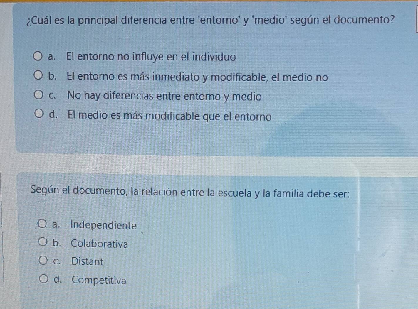 ¿Cuál es la principal diferencia entre 'entorno' y 'medio' según el documento?
a. El entorno no influye en el individuo
b. El entorno es más inmediato y modificable, el medio no
c. No hay diferencias entre entorno y medio
d. El medio es más modificable que el entorno
Según el documento, la relación entre la escuela y la familia debe ser:
a. Independiente
b. Colaborativa
c. Distant
d. Competitiva