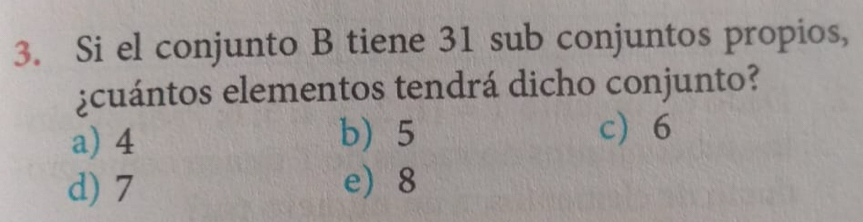 Si el conjunto B tiene 31 sub conjuntos propios,
¿cuántos elementos tendrá dicho conjunto?
a) 4 b) 5
c 6
d) 7 e 8