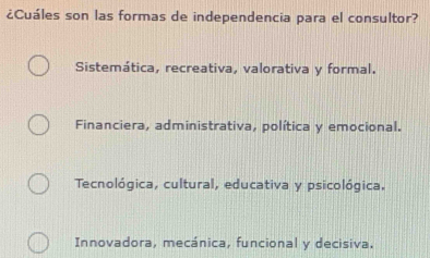 ¿Cuáles son las formas de independencia para el consultor?
Sistemática, recreativa, valorativa y formal.
Financiera, administrativa, política y emocional.
Tecnológica, cultural, educativa y psicológica.
Innovadora, mecánica, funcional y decisiva.