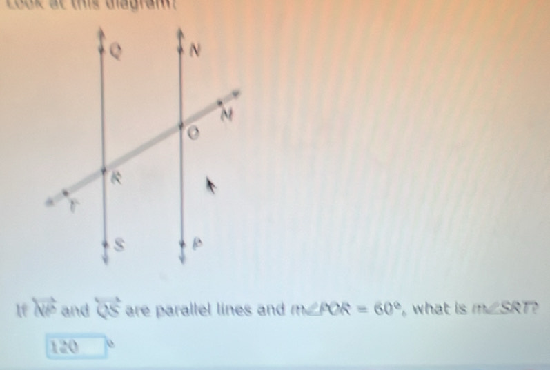 Look at this diagram 
te overleftrightarrow NP and overleftrightarrow QS are parallel lines and m∠ POR=60° , what is m∠ SRT?
120 □