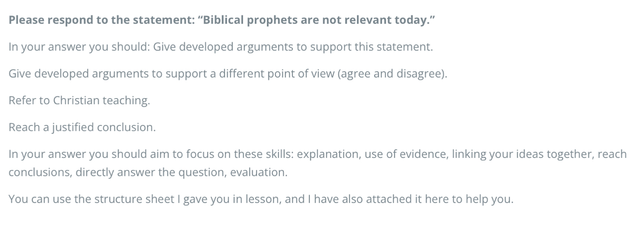 Please respond to the statement: “Biblical prophets are not relevant today.” 
In your answer you should: Give developed arguments to support this statement. 
Give developed arguments to support a different point of view (agree and disagree). 
Refer to Christian teaching. 
Reach a justified conclusion. 
In your answer you should aim to focus on these skills: explanation, use of evidence, linking your ideas together, reach 
conclusions, directly answer the question, evaluation. 
You can use the structure sheet I gave you in lesson, and I have also attached it here to help you.