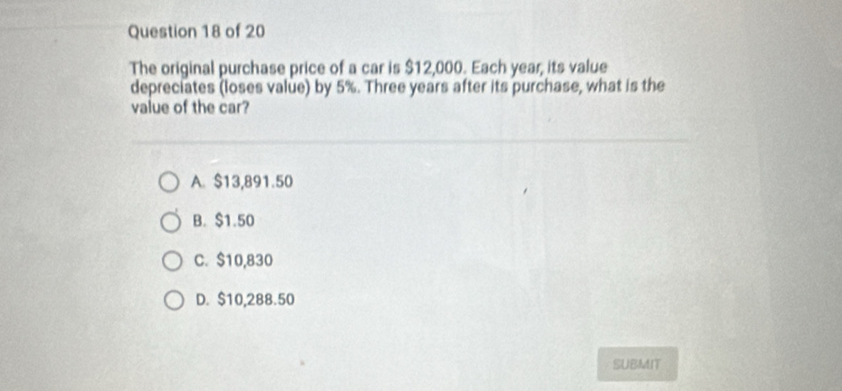 The original purchase price of a car is $12,000. Each year, its value
depreciates (loses value) by 5%. Three years after its purchase, what is the
value of the car?
A. $13,891.50
B. $1.50
C. $10,830
D. $10,288.50
SUBMIT