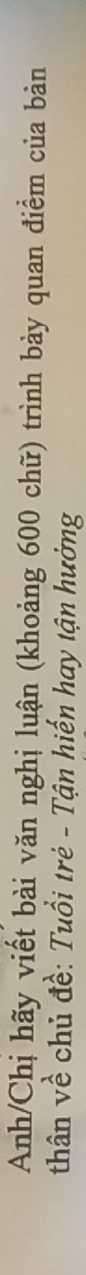 Anh/Chị hãy viết bài văn nghị luận (khoảng 600 chữ) trình bảy quan điểm của bản 
thân về chủ đề: Tuổi trẻ - Tận hiến hay tận hưởng