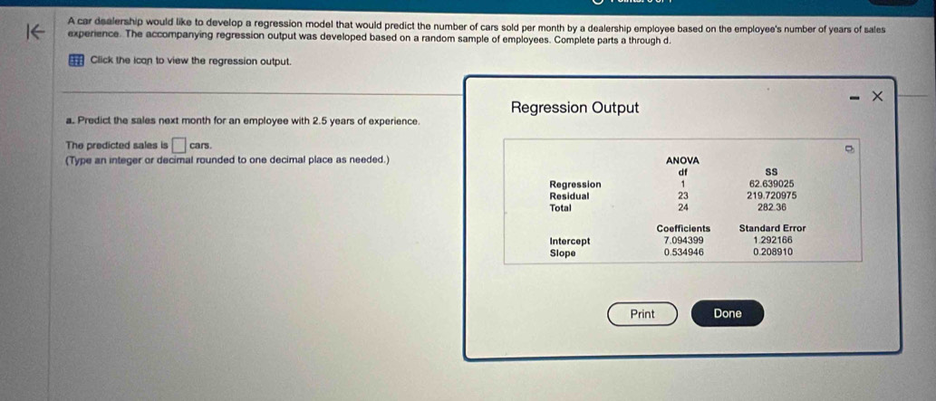 A car dealership would like to develop a regression model that would predict the number of cars sold per month by a dealership employee based on the employee's number of years of sales
experience. The accompanying regression output was developed based on a random sample of employees. Complete parts a through d.
Click the ican to view the regression output.
Regression Output
a. Predict the sales next month for an employee with 2.5 years of experience.
The predicted sales is □ cars. 
(Type an integer or decimal rounded to one decimal place as needed.) ANOVA
df ss
Regression 1 62.639025
Residual 23 219.720975
Total 24 282.36
Coefficients Standard Error
Intercept 7.094399 1.292166
Slope 0.534946 0.208910
Print Done