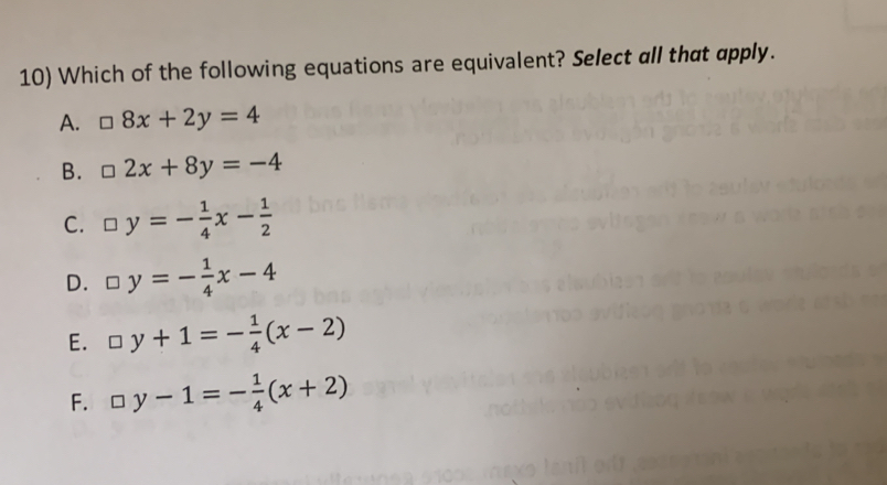 Which of the following equations are equivalent? Select all that apply.
A. □ 8x+2y=4
B. □ 2x+8y=-4
C. □ y=- 1/4 x- 1/2 
D. □ y=- 1/4 x-4
E. □ y+1=- 1/4 (x-2)
F. □ y-1=- 1/4 (x+2)