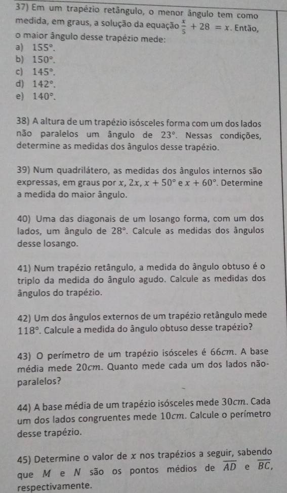 Em um trapézio retângulo, o menor ângulo tem como
medida, em graus, a solução da equação  x/5 +28=x. Então,
o maior ângulo desse trapézio mede:
a) 155°.
b) 150°.
c) 145°.
d) 142°.
e) 140°.
38) A altura de um trapézio isósceles forma com um dos lados
não paralelos um ângulo de 23° Nessas condições,
determine as medidas dos ângulos desse trapézio.
39) Num quadrilátero, as medidas dos ângulos internos são
expressas, em graus por x, 2x, x+50° e x+60°. Determine
a medida do maior ângulo.
40) Uma das diagonais de um losango forma, com um dos
lados, um ângulo de 28°. Calcule as medidas dos ângulos
desse losango.
41) Num trapézio retângulo, a medida do ângulo obtuso é o
triplo da medida do ângulo agudo. Calcule as medidas dos
ângulos do trapézio.
42) Um dos ângulos externos de um trapézio retângulo mede
118°. Calcule a medida do ângulo obtuso desse trapézio?
43) O perímetro de um trapézio isósceles é 66cm. A base
média mede 20cm. Quanto mede cada um dos lados não-
paralelos?
44) A base média de um trapézio isósceles mede 30cm. Cada
um dos lados congruentes mede 10cm. Calcule o perímetro
desse trapézio.
45) Determine o valor de x nos trapézios a seguir, sabendo
que M e N são os pontos médios de overline AD e overline BC,
respectivamente.