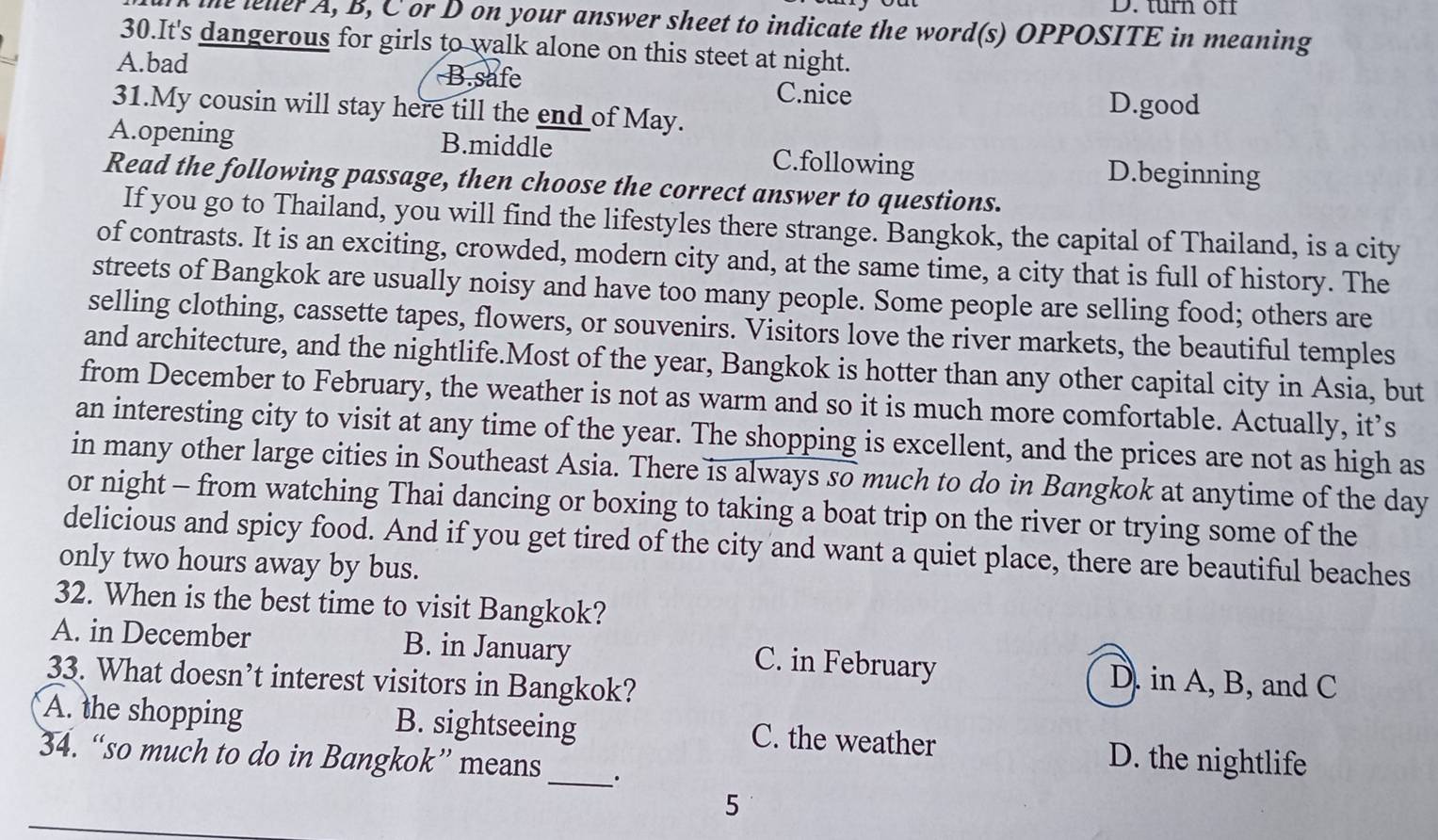 turn off
the lelerA, B, C or D on your answer sheet to indicate the word(s) OPPOSITE in meaning
30.It's dangerous for girls to walk alone on this steet at night.
B.safe
A.bad C.nice
31.My cousin will stay here till the end of May.
D.good
A.opening B.middle C.following D.beginning
Read the following passage, then choose the correct answer to questions.
If you go to Thailand, you will find the lifestyles there strange. Bangkok, the capital of Thailand, is a city
of contrasts. It is an exciting, crowded, modern city and, at the same time, a city that is full of history. The
streets of Bangkok are usually noisy and have too many people. Some people are selling food; others are
selling clothing, cassette tapes, flowers, or souvenirs. Visitors love the river markets, the beautiful temples
and architecture, and the nightlife.Most of the year, Bangkok is hotter than any other capital city in Asia, but
from December to February, the weather is not as warm and so it is much more comfortable. Actually, it’s
an interesting city to visit at any time of the year. The shopping is excellent, and the prices are not as high as
in many other large cities in Southeast Asia. There is always so much to do in Bangkok at anytime of the day
or night - from watching Thai dancing or boxing to taking a boat trip on the river or trying some of the
delicious and spicy food. And if you get tired of the city and want a quiet place, there are beautiful beaches
only two hours away by bus.
32. When is the best time to visit Bangkok?
A. in December B. in January C. in February D. in A, B, and C
33. What doesn’t interest visitors in Bangkok?
A. the shopping B. sightseeing C. the weather D. the nightlife
34. “so much to do in Bangkok” means_ ·
5