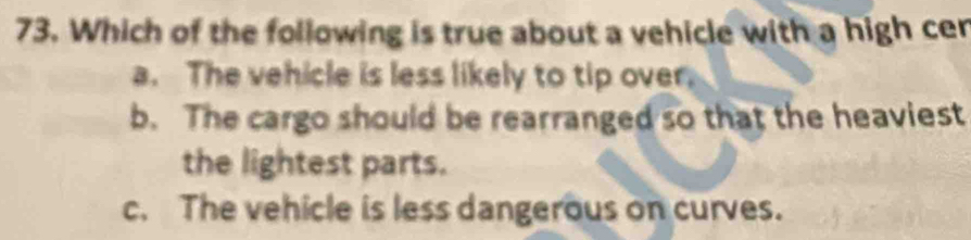 Which of the following is true about a vehicle with a high cer
a. The vehicle is less likely to tip over.
b. The cargo should be rearranged so that the heaviest
the lightest parts.
c. The vehicle is less dangerous on curves.