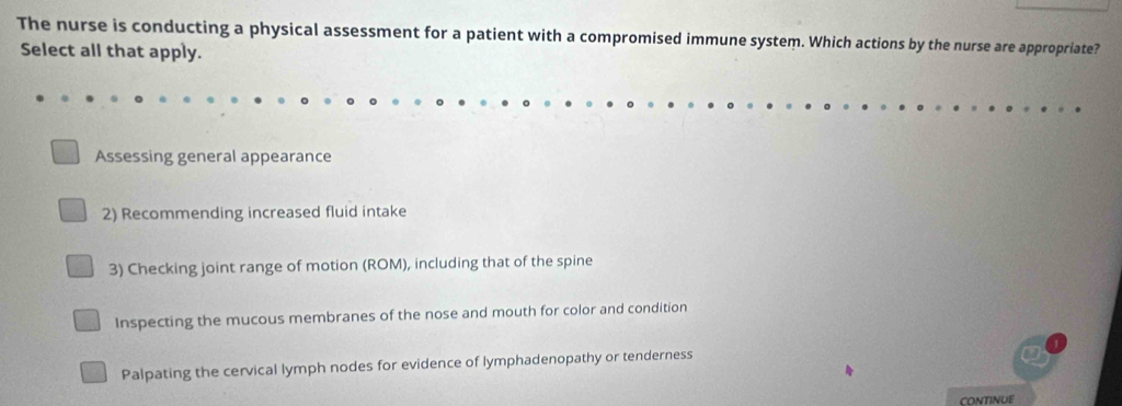 The nurse is conducting a physical assessment for a patient with a compromised immune system. Which actions by the nurse are appropriate?
Select all that apply.
Assessing general appearance
2) Recommending increased fluid intake
3) Checking joint range of motion (ROM), including that of the spine
Inspecting the mucous membranes of the nose and mouth for color and condition
Palpating the cervical lymph nodes for evidence of lymphadenopathy or tenderness
CONTINUE