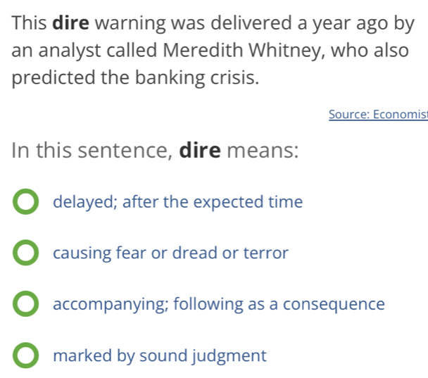 This dire warning was delivered a year ago by
an analyst called Meredith Whitney, who also
predicted the banking crisis.
Source: Economist
In this sentence, dire means:
delayed; after the expected time
causing fear or dread or terror
accompanying; following as a consequence
marked by sound judgment