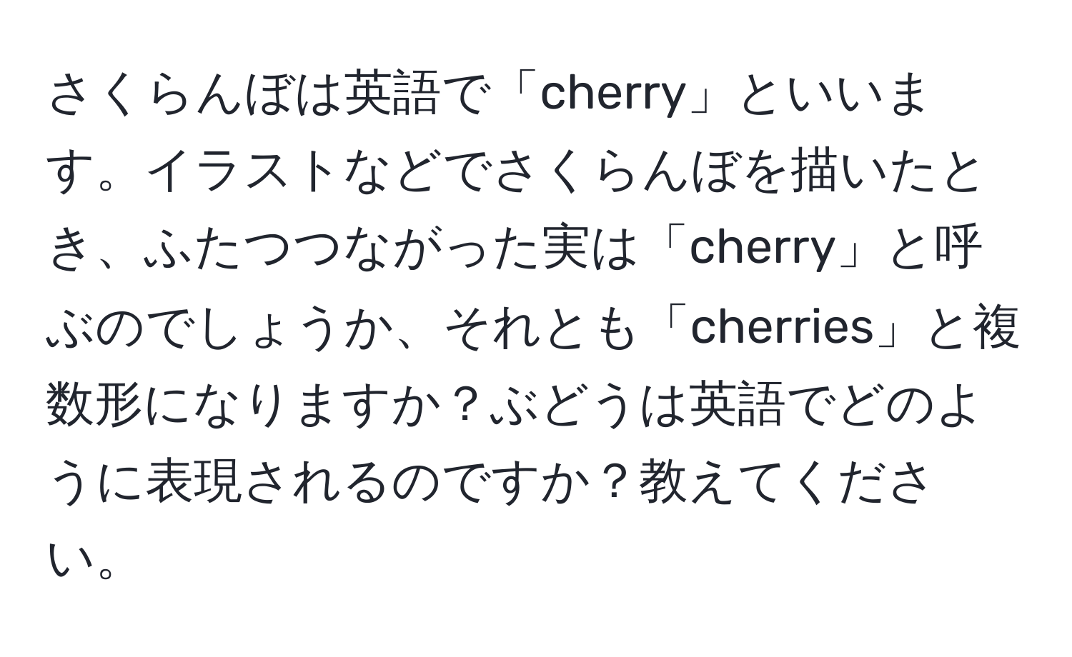 さくらんぼは英語で「cherry」といいます。イラストなどでさくらんぼを描いたとき、ふたつつながった実は「cherry」と呼ぶのでしょうか、それとも「cherries」と複数形になりますか？ぶどうは英語でどのように表現されるのですか？教えてください。