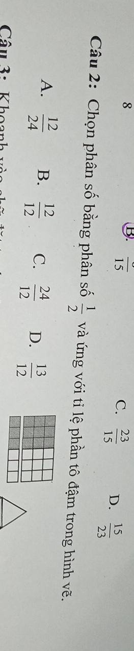 frac 15
C.  23/15  D.  15/23 
Câu 2: Chọn phân số bằng phân số  1/2  và ứng với tỉ lệ phần tô đậm trong hình vẽ.
A.  12/24  B.  12/12  C.  24/12  D.  13/12 
Câu 3: Khoanh