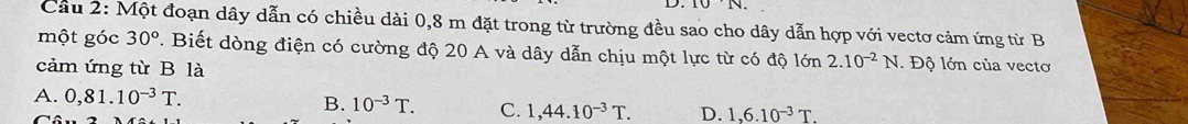 Cầu 2: Một đoạn dây dẫn có chiều dài 0,8 m đặt trong từ trường đều sao cho dây dẫn hợp với vectơ cảm ứng từ B
một góc 30°. Biết dòng điện có cường độ 20 A và dây dẫn chịu một lực từ có độ lớn 2.10^(-2)N. Độ lớn của vectơ
cảm ứng từ B là
A. 0,81.10^(-3)T.
B. 10^(-3)T. C. 1,44.10^(-3)T. D. 1,6.10^(-3)T.