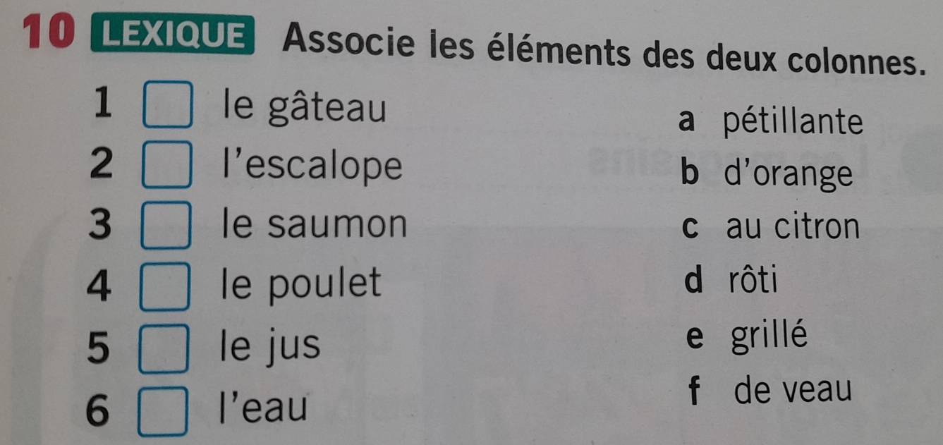 LEXIQUE Associe les éléments des deux colonnes.
1 le gâteau a pétillante
2 l'escalope b d'orange
3 le saumon c au citron
4 le poulet
d rôti
5 le jus e grillé
6 l'eau
f de veau