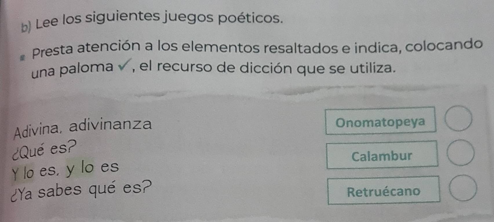 Lee los siguientes juegos poéticos.
Presta atención a los elementos resaltados e indica, colocando
una paloma v , el recurso de dicción que se utiliza.
Adivina, adivinanza
Onomatopeya
¿Qué es?
Calambur
Y lo es, y lo es
¿Ya sabes qué es?
Retruécano