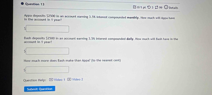 □ 0/1 pt つ 3 $99 0 Details 
Appa deposits $2500 in an account earning 3.5% interest compounded monthly. How much will Appa have 
in the account in 1 year? 
S 
Bash deposits $2500 in an account earning 3.5% interest compounded daily. How much will Bash have in the 
account in 1 year? 
S 
How much more does Bash make than Appa? (to the nearest cent) 
5 
Question Help: Video 1 Video 2 
Submit Question