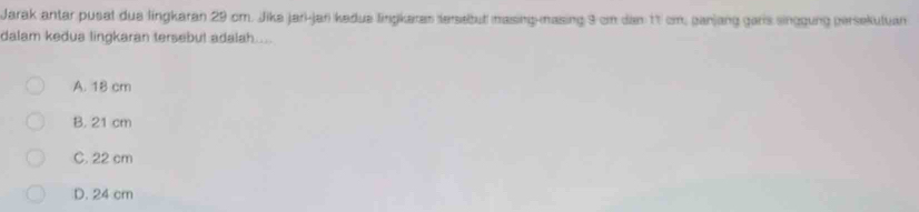 Jarak antar pusat dua lingkaran 29 cm. Jika jari-jar kadua lingkaras tersebut masing-masing 9 em dan 11 cm, panjang garis singgung persekutuan
dalam kedua lingkaran tersebul adalah....
A. 18 cm
B. 21 cm
C. 22 cm
D. 24 cm