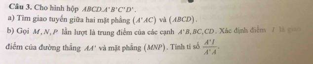 Cho hình hộp ABCD. A'B'C'D'. 
a) Tìm giao tuyến giữa hai mặt phẳng (A'AC) và (ABCD). 
b) Gọi M, N, P lần lượt là trung điểm của các cạnh A'B , BC, CD. Xác định điểm / là giao 
điểm của đường thẳng AA' và mặt phẳng (MNP). Tính tỉ số  A'I/A'A .