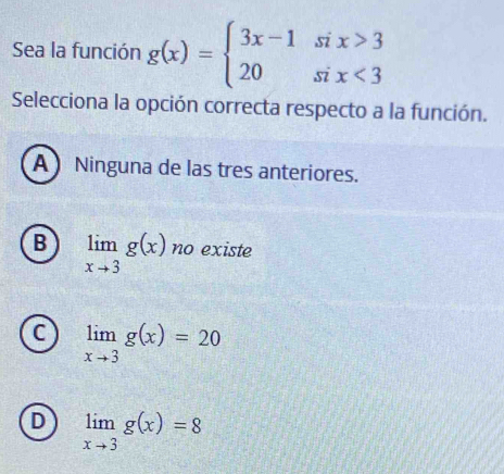 Sea la función g(x)=beginarrayl 3x-1six>3 20six<3endarray.
Selecciona la opción correcta respecto a la función.
A  Ninguna de las tres anteriores.
B limlimits _xto 3g(x) no existe
C limlimits _xto 3g(x)=20
D limlimits _xto 3g(x)=8