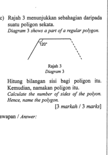 Rajah 3 menunjukkan sebahagian daripada
suatu poligon sekata.
Diagram 3 shows a part of a regular polygon.
Rajah 3
Diagram 3
Hitung bilangan sisi bagi poligon itu.
Kemudian, namakan poligon itu.
Calculate the number of sides of the polyon.
Hence, name the polygon.
[3 markah / 3 marks]
awapan / Answer: