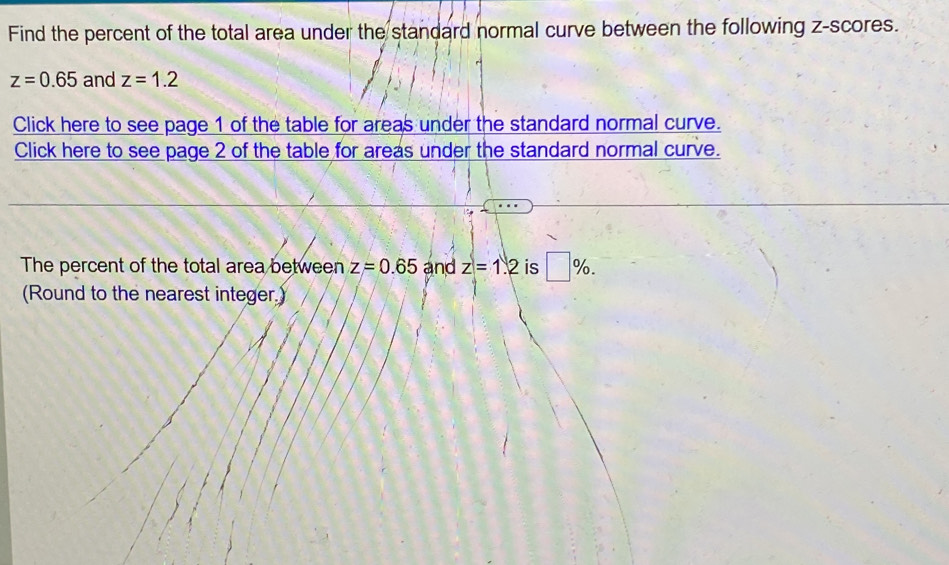 Find the percent of the total area under the standard normal curve between the following z-scores.
z=0.65 and z=1.2
Click here to see page 1 of the table for areas under the standard normal curve. 
Click here to see page 2 of the table for areas under the standard normal curve. 
The percent of the total area between z=0.65 and z=1.2 is □ %. 
(Round to the nearest integer.)