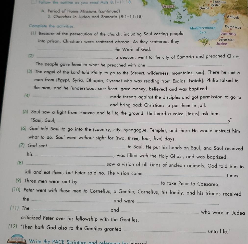 Iconium
Follaw the outline as you read Acts 8:1-11:18 Greece Lystra
A. Period of Home Missions (continued) Derbe  
2. Churches in Judea and Samaria (8:1-11:18) Antioch
Complete the activities. Damascus
Mediterranean
(1) Because of the persecution of the church, including Saul casting people Sea Samaria
Jerusalem
into prison, Christians were scattered abroad. As they scattered, they Judea
_the Word of God.
(2)_
, a deacon, went to the city of Samaria and preached Christ.
The people gave heed to what he preached with one_
.
(3) The angel of the Lord told Philip to go to the (desert, wilderness, mountains, sea). There he met a
man from (Egypt, Syria, Ethiopia, Cyrene) who was reading from Esaias [Isaiah]. Philip talked to
the man, and he (understood, sacrificed, gave money, believed) and was baptized.
(4) _made threats against the disciples and got permission to go to
_and bring back Christians to put them in jail.
(5) Saul saw a light from Heaven and fell to the ground. He heard a voice [Jesus] ask him,
“Saul, Saul,_
?"
(6) God told Saul to go into the (country, city, synagogue, Temple), and there He would instruct him
what to do. Saul went without sight for (two, three, four, five) days.
(7) God sent _to Saul. He put his hands on Saul, and Saul received
his _, was filled with the Holy Ghost, and was baptized.
(8) _saw a vision of all kinds of unclean animals. God told him to
kill and eat them, but Peter said no. The vision came _times.
(9) Three men were sent by _to take Peter to Caesarea.
(10) Peter went with these men to Cornelius, a Gentile; Cornelius, his family, and his friends received
the _and were
_
.
(11) The _and _who were in Judea
criticized Peter over his fellowship with the Gentiles.
(12) “Then hath God also to the Gentiles granted_
unto life."
Write the PACE Scripture and reference for bleud