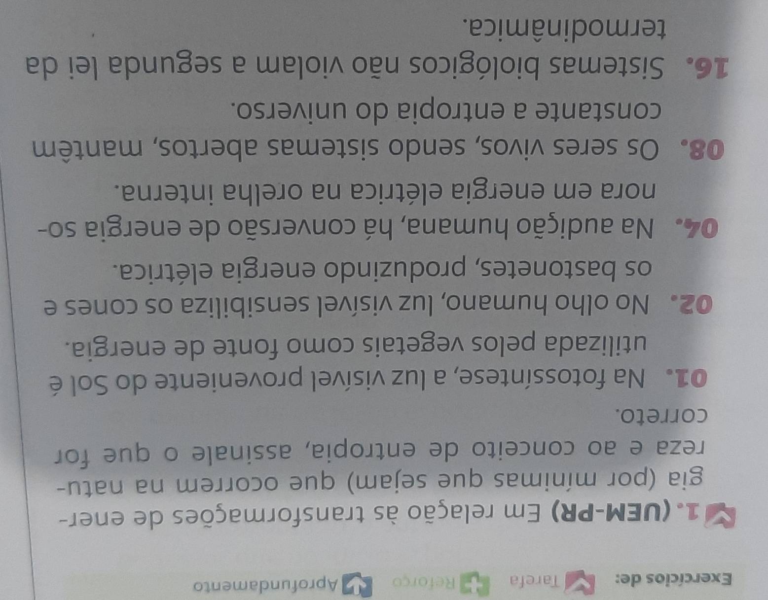 Exercícios de: Tarefa Reforço Aprofundamento 
1. (UEM-PR) Em relação às transformações de ener- 
gia (por mínimas que sejam) que ocorrem na natu- 
reza e ao conceito de entropia, assinale o que for 
correto. 
01. Na fotossíntese, a luz visível proveniente do Sol é 
utilizada pelos vegetais como fonte de energia. 
02. No olho humano, luz visível sensibiliza os cones e 
os bastonetes, produzindo energia elétrica. 
04. Na audição humana, há conversão de energia so- 
nora em energia elétrica na orelha interna. 
08. Os seres vivos, sendo sistemas abertos, mantêm 
constante a entropia do universo. 
16. Sistemas biológicos não violam a segunda lei da 
termodinâmica.