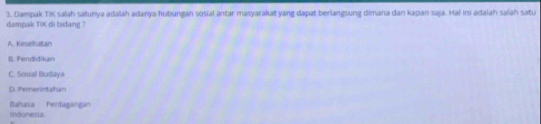 Dampak TIK salah satunya adalah adanya hubungan sosial antar masyarakat yang dapat berlangsung dimana dan kapan saja. Hal ini adalah salah satu
dampak TiK di bidang ?
A. Keselhatan
B. Pendidikan
C. Sosal Budaya
D. Pemerintahan
Bahasa Perdagangan
Indenestác