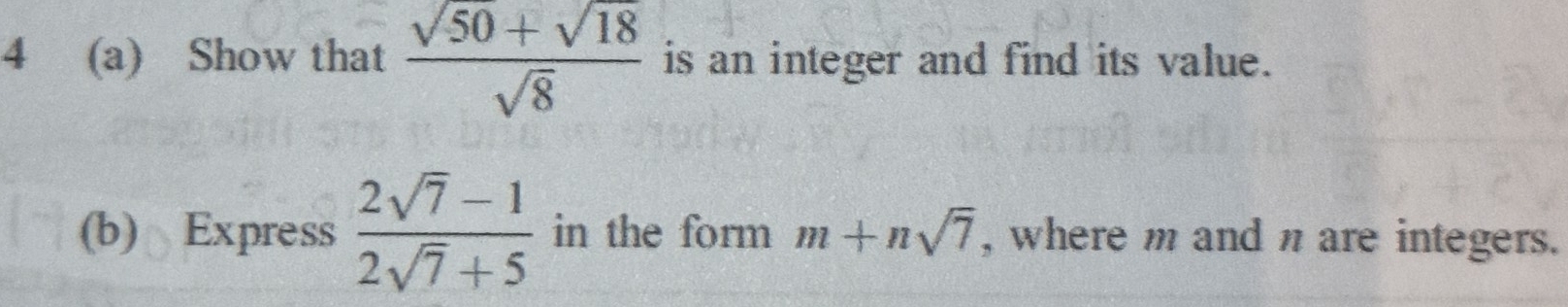 4 (a) Show that  (sqrt(50)+sqrt(18))/sqrt(8)  is an integer and find its value. 
(b) Express  (2sqrt(7)-1)/2sqrt(7)+5  in the form m+nsqrt(7) , where m and n are integers.