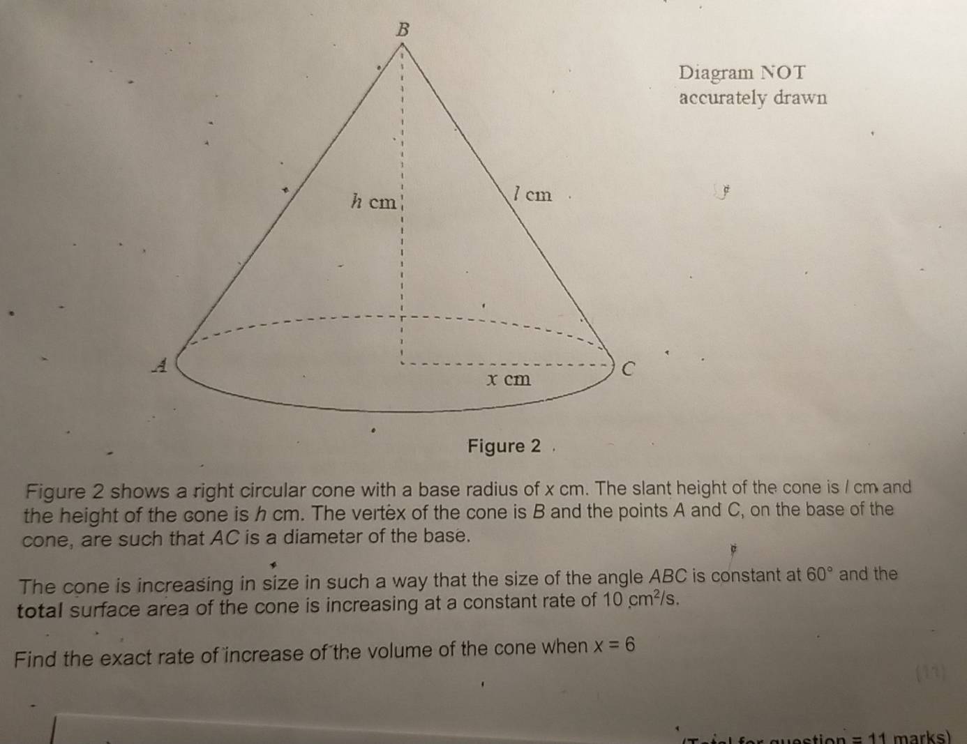 Diagram NOT 
accurately drawn 
Figure 2 shows a right circular cone with a base radius of x cm. The slant height of the cone is / cm and 
the height of the cone is h cm. The vertex of the cone is B and the points A and C, on the base of the 
cone, are such that AC is a diameter of the base. 
The cone is increasing in size in such a way that the size of the angle ABC is constant at 60° and the 
total surface area of the cone is increasing at a constant rate of 10cm^2/s. 
Find the exact rate of increase of the volume of the cone when x=6
=11 marks)