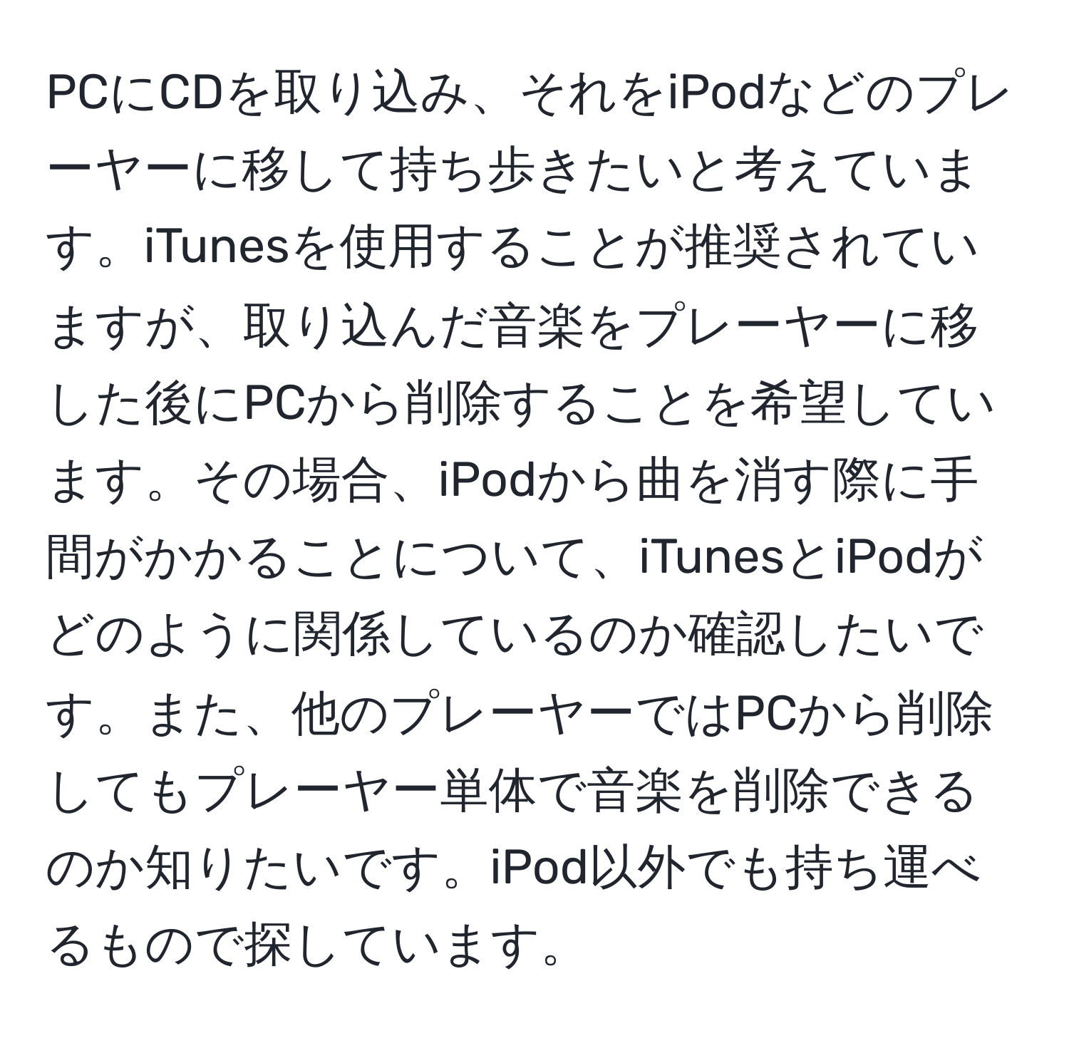 PCにCDを取り込み、それをiPodなどのプレーヤーに移して持ち歩きたいと考えています。iTunesを使用することが推奨されていますが、取り込んだ音楽をプレーヤーに移した後にPCから削除することを希望しています。その場合、iPodから曲を消す際に手間がかかることについて、iTunesとiPodがどのように関係しているのか確認したいです。また、他のプレーヤーではPCから削除してもプレーヤー単体で音楽を削除できるのか知りたいです。iPod以外でも持ち運べるもので探しています。