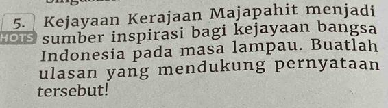 Kejayaan Kerajaan Majapahit menjadi 
HO sumber inspirasi bagi kejayaan bangsa 
Indonesia pada masa lampau. Buatlah 
ulasan yang mendukung pernyataan 
tersebut!