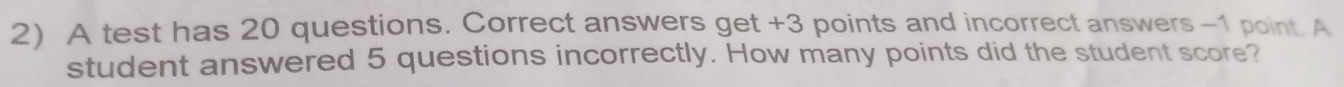 A test has 20 questions. Correct answers get +3 points and incorrect answers -1 point. A 
student answered 5 questions incorrectly. How many points did the student score?