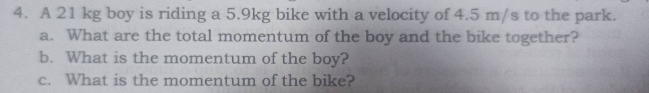 A 21 kg boy is riding a 5.9kg bike with a velocity of 4.5 m/s to the park. 
a. What are the total momentum of the boy and the bike together? 
b. What is the momentum of the boy? 
c. What is the momentum of the bike?