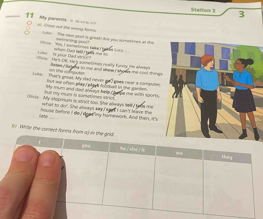 Station 2 3 
11 My parents → 5B 61/16; G17 
a) Cross out the wrong forms. 
Luke: The new pool is great! Are you sometimes at the 
swimming pool? 
Olivia: Yes, I sometimes take / takes Lucy .. 
when Dad tell/tells me to. 
Luke: Is your Dad strict'? 
Olivia: He's OK. He's sometimes really funny. He always 
listen / listens to me and show / shows me cool things 
on the computer. 
Luke: That's great. My dad never go / goes near a computer, 
but we often play/plays football in the garden. 
My mum and dad always help / helps me with sports, 
but my mum is sometimes strict. 
Olivia: My stepmum is strict too. She always tell /tells me 
what to do². She always say /says I can't leave the 
house before I do / doos my homework. And then, it's 
late ... 
b) Write the correct fo