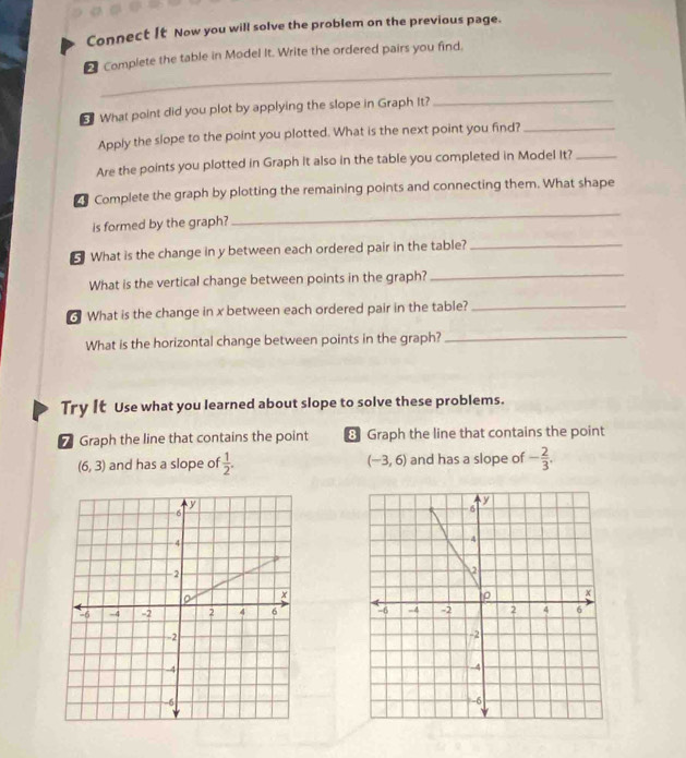 Connect It Now you will solve the problem on the previous page. 
_ 
Complete the table in Model It. Write the ordered pairs you find. 
5 What point did you plot by applying the slope in Graph It?_ 
Apply the slope to the point you plotted. What is the next point you find?_ 
Are the points you plotted in Graph it also in the table you completed in Model It?_ 
_ 
Complete the graph by plotting the remaining points and connecting them. What shape 
is formed by the graph? 
What is the change in y between each ordered pair in the table?_ 
What is the vertical change between points in the graph?_ 
3 What is the change in x between each ordered pair in the table?_ 
What is the horizontal change between points in the graph?_ 
Try It Use what you learned about slope to solve these problems. 
7 Graph the line that contains the point 8 Graph the line that contains the point
(6,3) and has a slope of  1/2 . (-3,6) and has a slope of - 2/3 .