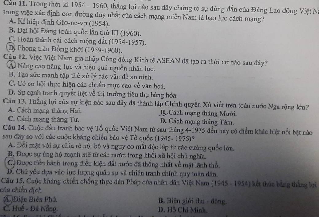 Cầu 11. Trong thời kì 1954 - 1960, thắng lợi nào sau đây chứng tỏ sự đúng đắn của Đảng Lao động Việt N
trong việc xác định con đường duy nhất của cách mạng miền Nam là bạo lực cách mạng?
A. Kí hiệp định Giơ-ne-vơ (1954).
B. Đại hội Đảng toàn quốc lần thứ III (1960).
C. Hoàn thành cải cách ruộng đất (1954-1957).
D. Phong trào Đồng khởi (1959-1960).
Câu 12. Việc Việt Nam gia nhập Cộng đồng Kinh tế ASEAN đã tạo ra thời cơ nào sau đây?
A Nâng cao năng lực và hiệu quả nguồn nhân lực.
B. Tạo sức mạnh tập thể xử lý các vấn đề an ninh.
C. Có cơ hội thực hiện các chuẩn mực cao về văn hoá.
D. Sự cạnh tranh quyết liệt về thị trường tiêu thụ hàng hóa.
Câu 13. Thắng lợi của sự kiện nào sau đây đã thành lập Chính quyền Xô viết trên toàn nước Nga rộng lớn?
A. Cách mạng tháng Hai. B Cách mạng tháng Mười.
C. Cách mạng tháng Tư. D. Cách mạng tháng Tám.
Cầu 14. Cuộc đấu tranh bảo vệ Tổ quốc Việt Nam từ sau tháng 4-1975 đến nay có điểm khác biệt nổi bật nào
sau đây so với các cuộc kháng chiến bảo vệ Tổ quốc (1945- 1975)?
A. Đối mặt với sự chía rẽ nội bộ và nguy cơ mất độc lập từ các cường quốc lớn.
B. Được sự ủng hộ mạnh mẽ từ các nước trong khối xã hội chủ nghĩa.
C, Được tiến hành trong điều kiện đất nước đã thống nhất về mặt lãnh thổ.
D. Chủ yếu dựa vào lực lượng quân sự và chiến tranh chính quy toàn dân.
Câu 15. Cuộc kháng chiến chống thực dân Pháp của nhân dân Việt Nam (1945 - 1954) kết thúc bằng thắng lợi
của chiến dịch
A)Điện Biên Phủ. B. Biên giới thu - đông.
C. Huế - Đà Nẵng. D. Hồ Chí Minh.