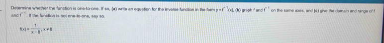 Determine whether the function is one-to-one. If so, (a) write an equation for the inverse function in the form y=f^(-1)(x) , (b) graph f and f^(-1) on the same axes, and (c) give the domain and range of 
and f^(-1). If the function is not one-to-one, say so.
f(x)= 1/x-8 , x!= 8