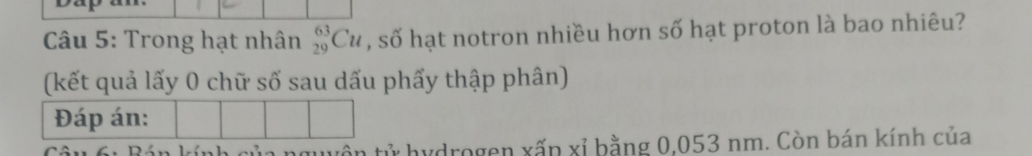 Trong hạt nhân _(29)^(63)Cu , số hạt notron nhiều hơn số hạt proton là bao nhiêu? 
(kết quả lấy 0 chữ số sau dấu phẩy thập phân) 
Đáp án: 
ử hydrogen xấn xỉ bằng 0,053 nm. Còn bán kính của