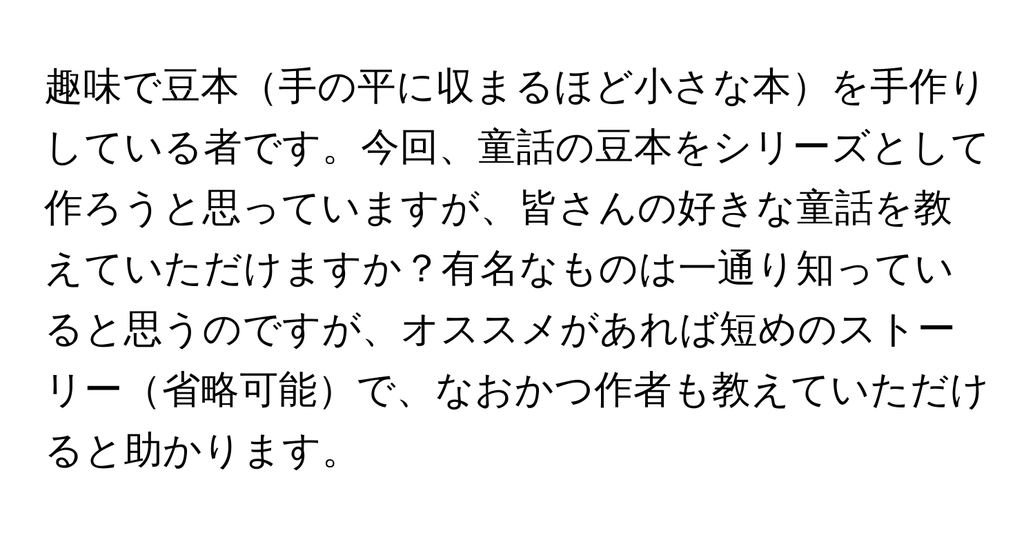 趣味で豆本手の平に収まるほど小さな本を手作りしている者です。今回、童話の豆本をシリーズとして作ろうと思っていますが、皆さんの好きな童話を教えていただけますか？有名なものは一通り知っていると思うのですが、オススメがあれば短めのストーリー省略可能で、なおかつ作者も教えていただけると助かります。