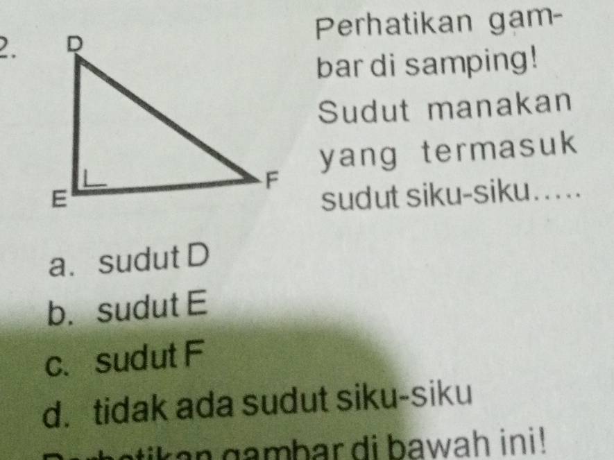 Perhatikan gam-
2.
bar di samping!
Sudut manakan
yang termasuk
sudut siku-siku.....
a. sudut D
b. sudut E
c. sudut F
d. tidak ada sudut siku-siku
n gambar di bawah ini!