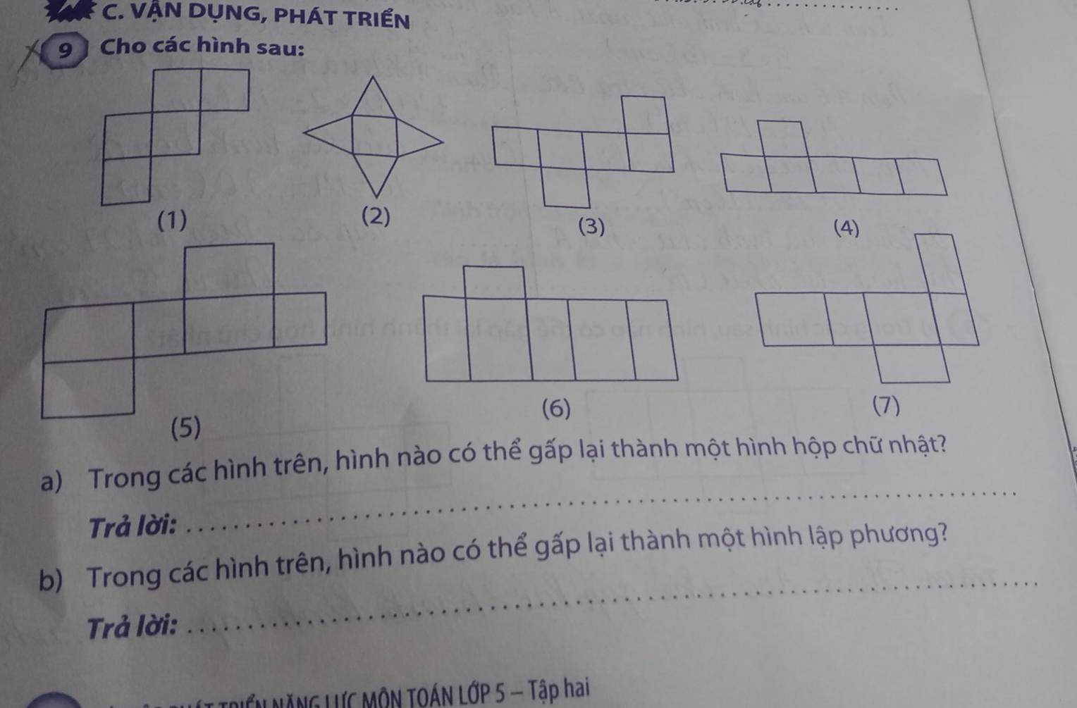 VẠN DỤNG, PHÁT TRIẾN 
9 ) Cho các hình sau: 
(1) 
(3) (4) 
(6) 
(7) 
_ 
a) Trong các hình trên, hình nào có thể gấp lại thành một hình hộp chữ nhật 
Trả lời: 
_ 
b) Trong các hình trên, hình nào có thể gấp lại thành một hình lập phương? 
Trả lời: 
T RIểN NĂNG LƯC MÔN TOÁN LỚP 5 - Tập hai