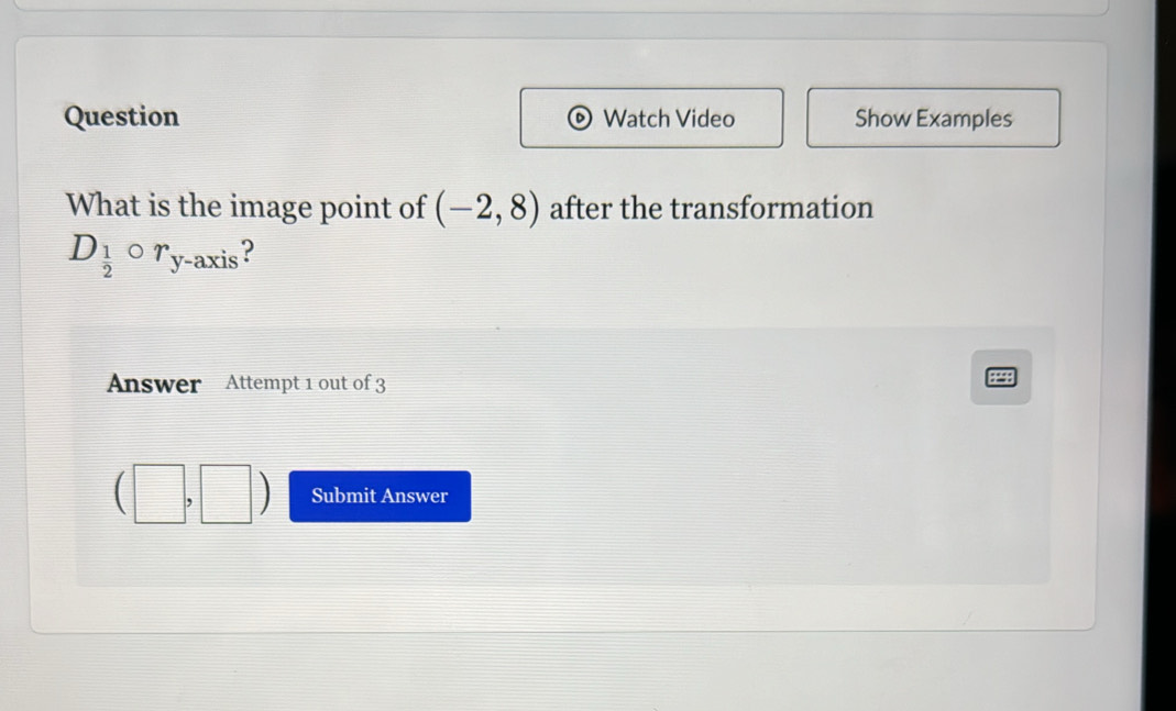 Question Watch Video Show Examples 
What is the image point of (-2,8) after the transformation
D_ 1/2  r_y -axis ? 
Answer Attempt 1 out of 3 
44 
□ Submit Answer