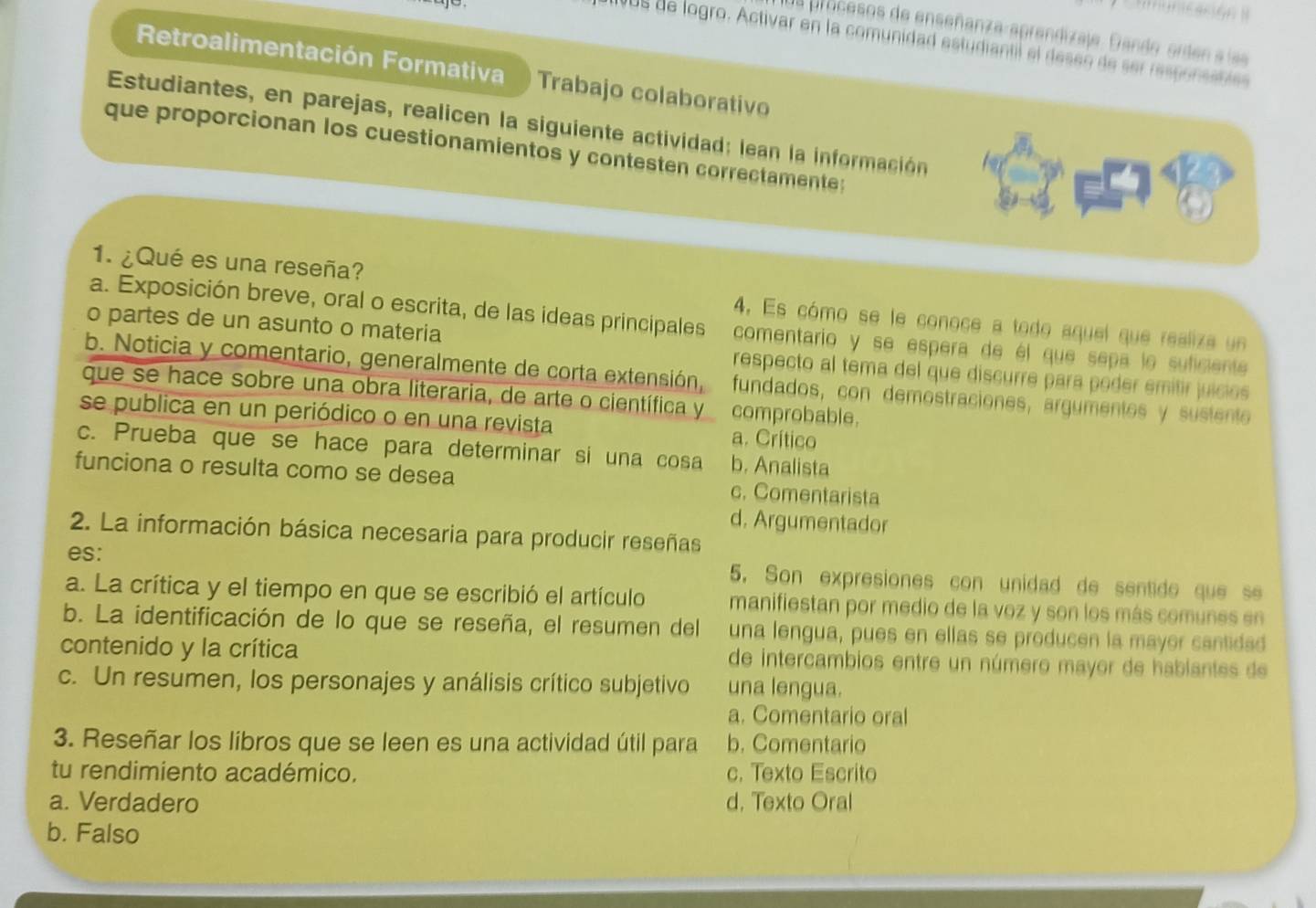 us procesos de enseñanza-aprendizaje. Gando orden s lss
VUS de logro. Activar en la comunidad estudiantil el deseo de ser responsstíes
Retroalimentación Formativa  Trabajo colaborativo
Estudiantes, en parejas, realicen la siguiente actividad: lean la información
que proporcionan los cuestionamientos y contesten correctamente:
1. ¿Qué es una reseña? 4. Es cómo se le conoce a todo aquel que realiza un
a. Exposición breve, oral o escrita, de las ideas principales comentario y se espera de él que sepa le suficiente
o partes de un asunto o materia respecto al tema del que discurre para poder emitir juícios
b. Noticia y comentario, generalmente de corta extensión, fundados, con demostraciones, argumentes y sustente
que se hace sobre una obra literaria, de arte o científica y comprobable.
se publica en un periódico o en una revista a. Crítico
c. Prueba que se hace para determinar si una cosa b. Analista
funciona o resulta como se desea c. Comentarista
d. Argumentador
2. La información básica necesaria para producir reseñas
es: 5. Son expresiones con unidad de sentide que se
a. La crítica y el tiempo en que se escribió el artículo manifiestan por medio de la voz y son los más comunes en
b. La identificación de lo que se reseña, el resumen del una lengua, pues en ellas se producen la mayor cantidad
contenido y la crítica de intercambios entre un número mayor de hablantes de
c. Un resumen, los personajes y análisis crítico subjetivo una lengua.
a. Comentario oral
3. Reseñar los libros que se leen es una actividad útil para b. Comentario
tu rendimiento académico. c. Texto Escrito
a. Verdadero d. Texto Oral
b. Falso